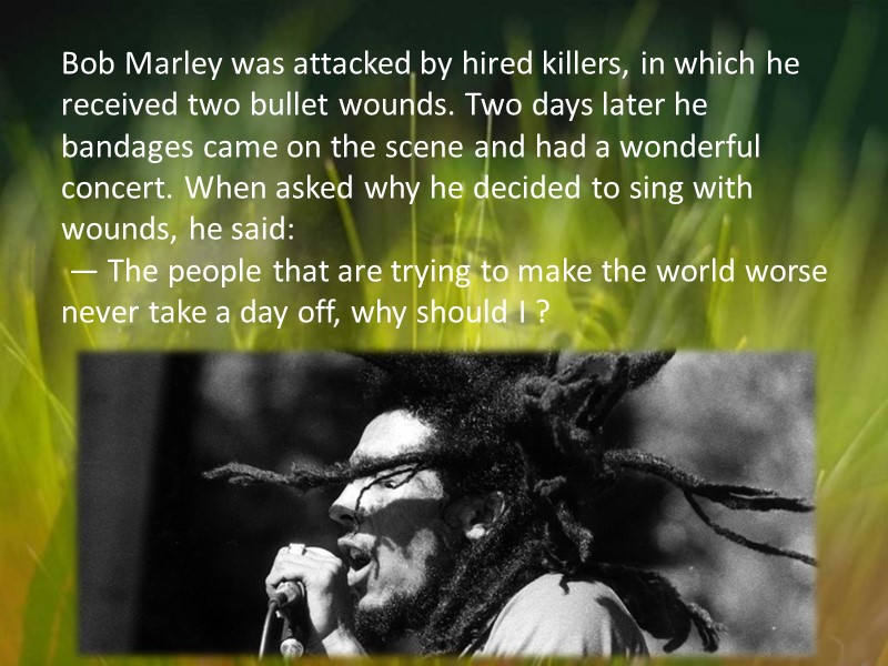 Bob Marley was attacked by hired killers, in which he received two bullet wounds.